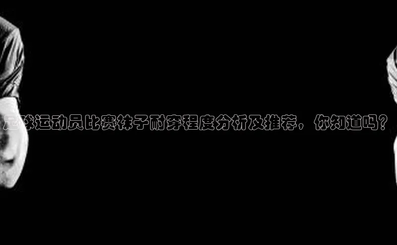 beat365官网在线平台百度翻译App足球运动员比赛袜子耐穿程度分析及推荐，你知道吗？