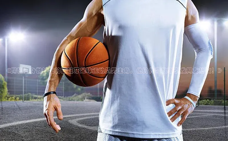 bet·365官网登录入口ARGA公司《揭秘：身世神秘的西班牙足球运动员男主角，他的传奇故事引发网友热议！》