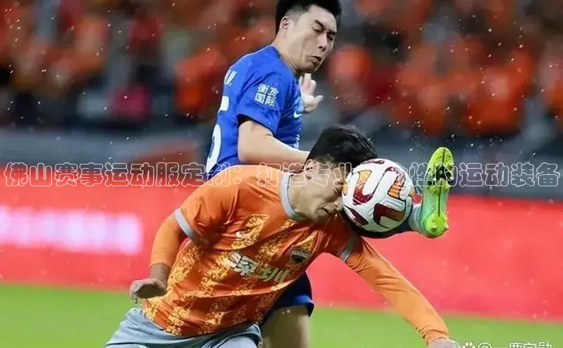 佛山赛事运动服定制：打造专业、个性的运动装备