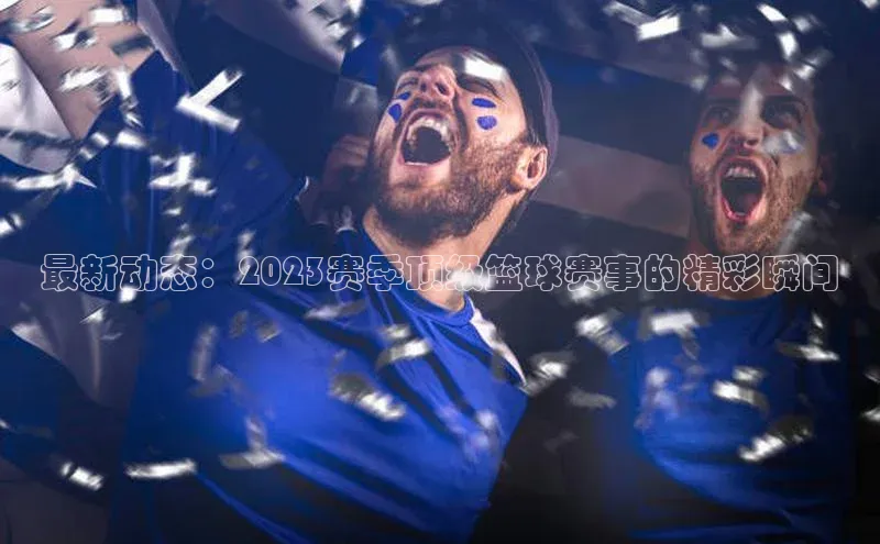 最新动态：2023赛季顶级篮球赛事的精彩瞬间