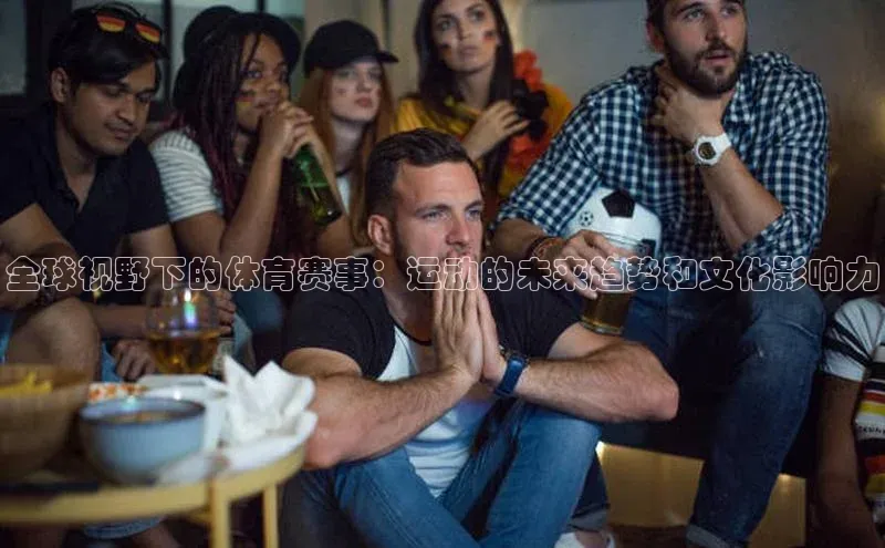 全球视野下的体育赛事：运动的未来趋势和文化影响力